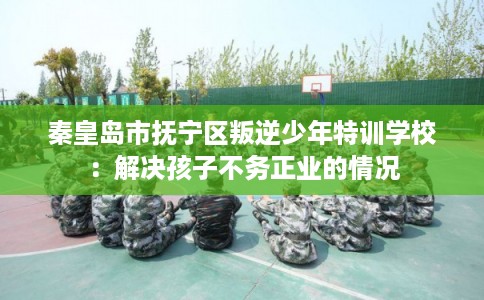 秦皇岛市抚宁区叛逆少年特训学校:解决孩子不务正业的情况 秦皇岛市抚宁区叛逆少年特训学校:解决孩子不务正业的情况