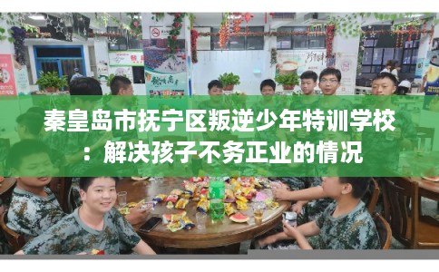 秦皇岛市抚宁区叛逆少年特训学校:解决孩子不务正业的情况 秦皇岛市抚宁区叛逆少年特训学校:解决孩子不务正业的情况
