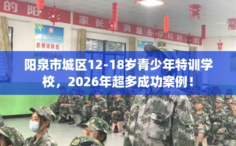 阳泉市城区12-18岁青少年特训学校，2026年超多成功案例！