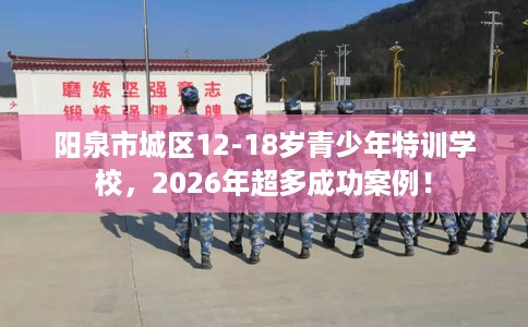阳泉市城区12-18岁青少年特训学校，2026年超多成功案例！