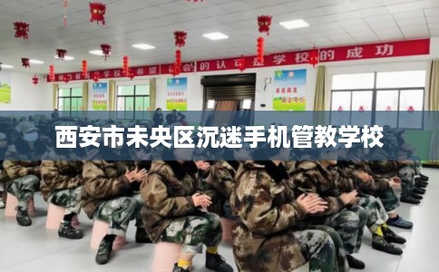 西安市未央区沉迷手机管教学校 西安市未央区沉迷手机管教学校