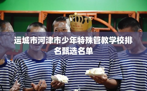 运城市河津市少年特殊管教学校排名甄选名单