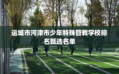 运城市河津市少年特殊管教学校排名甄选名单