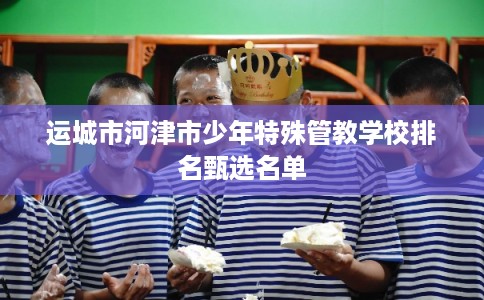 运城市河津市少年特殊管教学校排名甄选名单