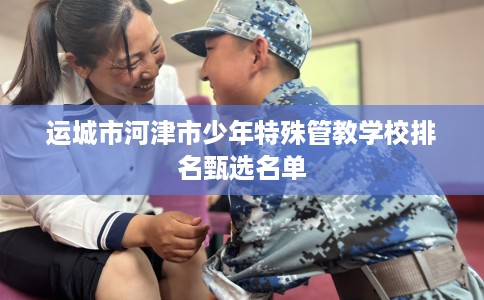 运城市河津市少年特殊管教学校排名甄选名单