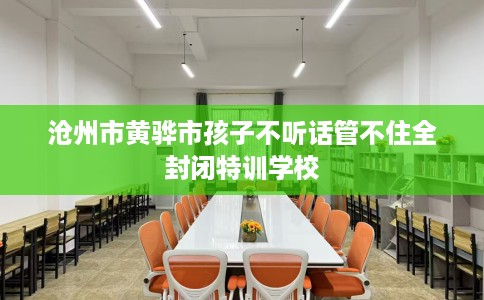 沧州市黄骅市孩子不听话管不住全封闭特训学校