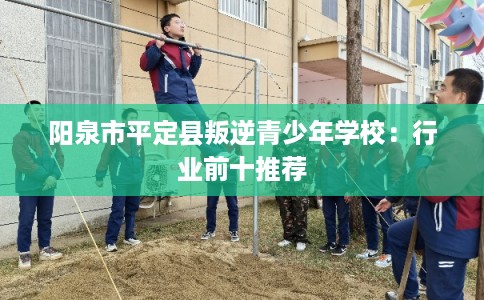 阳泉市平定县叛逆青少年学校:行业前十推荐 阳泉市平定县叛逆青少年学校:行业前十推荐