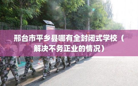 邢台市平乡县哪有全封闭式学校(解决不务正业的情况) 邢台市平乡县哪有全封闭式学校(解决不务正业的情况)