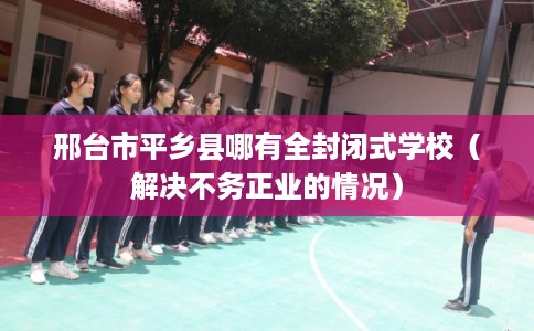 邢台市平乡县哪有全封闭式学校(解决不务正业的情况) 邢台市平乡县哪有全封闭式学校(解决不务正业的情况)