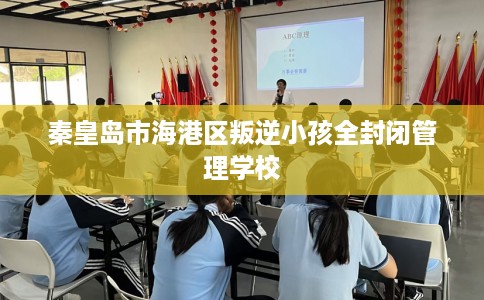 秦皇岛市海港区叛逆小孩全封闭管理学校