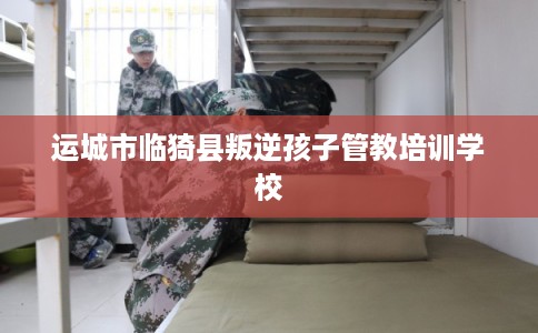 运城市临猗县叛逆孩子管教培训学校