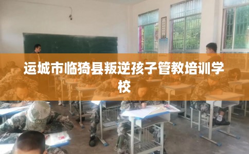 运城市临猗县叛逆孩子管教培训学校