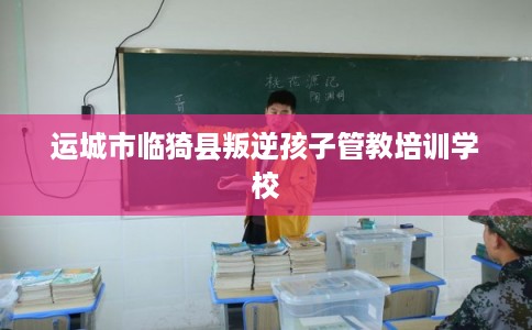 运城市临猗县叛逆孩子管教培训学校