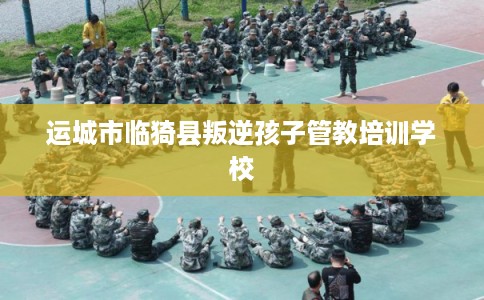 运城市临猗县叛逆孩子管教培训学校
