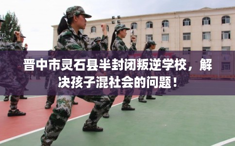 晋中市灵石县半封闭叛逆学校，解决孩子混社会的问题！
