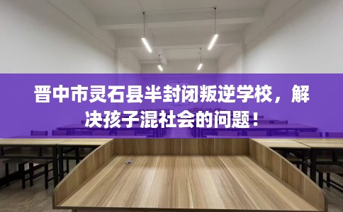 晋中市灵石县半封闭叛逆学校，解决孩子混社会的问题！