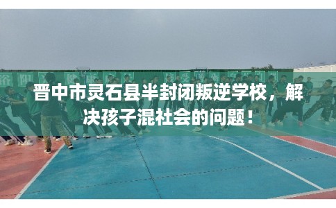 晋中市灵石县半封闭叛逆学校，解决孩子混社会的问题！
