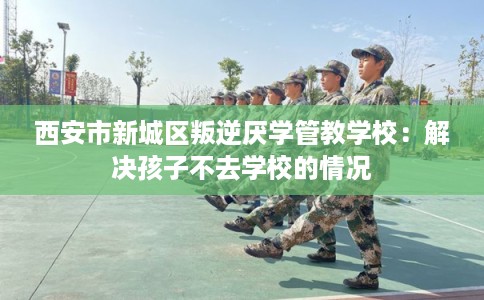 西安市新城区叛逆厌学管教学校：解决孩子不去学校的情况