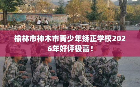 榆林市神木市青少年矫正学校2026年好评极高! 榆林市神木市青少年矫正学校2026年好评极高!