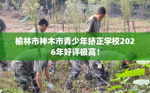 榆林市神木市青少年矫正学校2026年好评极高! 榆林市神木市青少年矫正学校2026年好评极高!