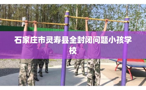 石家庄市灵寿县全封闭问题小孩学校