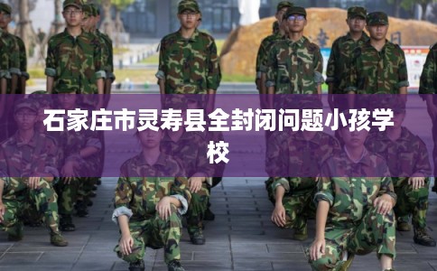 石家庄市灵寿县全封闭问题小孩学校