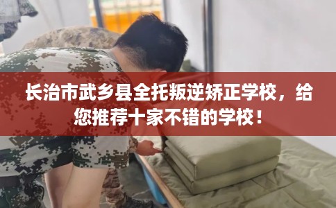 长治市武乡县全托叛逆矫正学校，给您推荐十家不错的学校！
