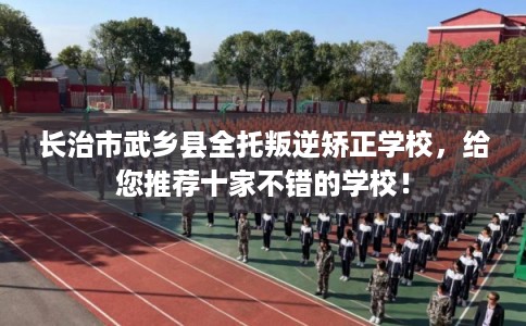 长治市武乡县全托叛逆矫正学校，给您推荐十家不错的学校！