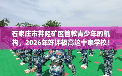 石家庄市井陉矿区管教青少年的机构,2026年好评极高这十家学校! 石家庄市井陉矿区管教青少年的机构,2026年好评极高这十家学校!