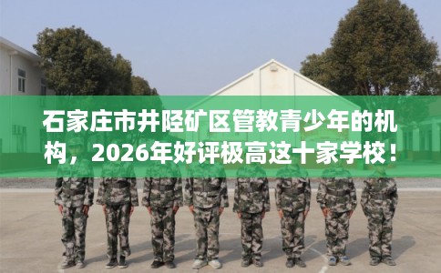 石家庄市井陉矿区管教青少年的机构,2026年好评极高这十家学校! 石家庄市井陉矿区管教青少年的机构,2026年好评极高这十家学校!