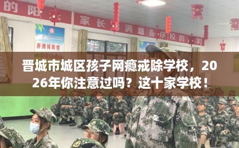 晋城市城区孩子网瘾戒除学校，2026年你注意过吗？这十家学校！