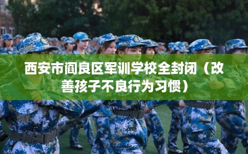 西安市阎良区军训学校全封闭(改善孩子不良行为习惯) 西安市阎良区军训学校全封闭(改善孩子不良行为习惯)