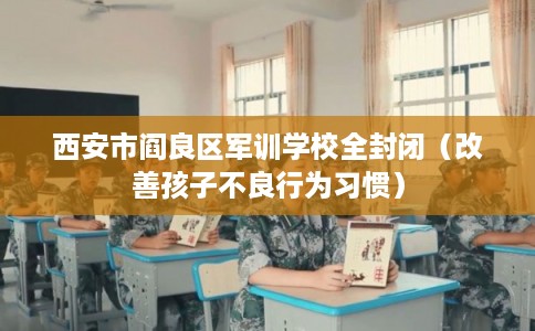 西安市阎良区军训学校全封闭（改善孩子不良行为习惯）