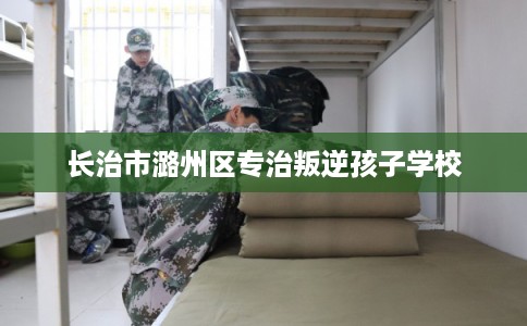 长治市潞州区专治叛逆孩子学校 长治市潞州区专治叛逆孩子学校