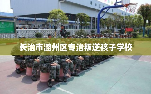 长治市潞州区专治叛逆孩子学校 长治市潞州区专治叛逆孩子学校