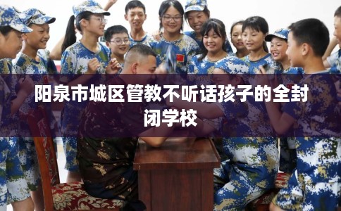 阳泉市城区管教不听话孩子的全封闭学校