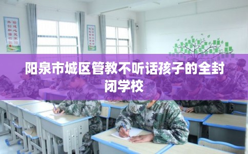 阳泉市城区管教不听话孩子的全封闭学校