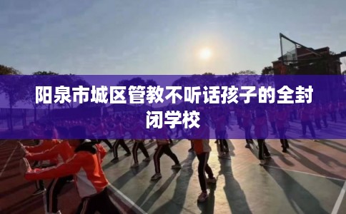 阳泉市城区管教不听话孩子的全封闭学校