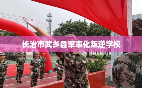 长治市武乡县军事化叛逆学校 长治市武乡县军事化叛逆学校
