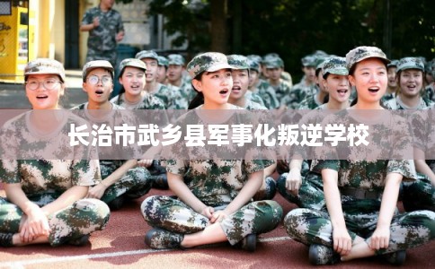 长治市武乡县军事化叛逆学校 长治市武乡县军事化叛逆学校