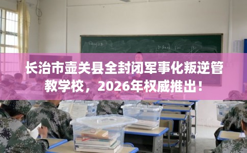 长治市壶关县全封闭军事化叛逆管教学校,2026年权威推出! 长治市壶关县全封闭军事化叛逆管教学校,2026年权威推出!