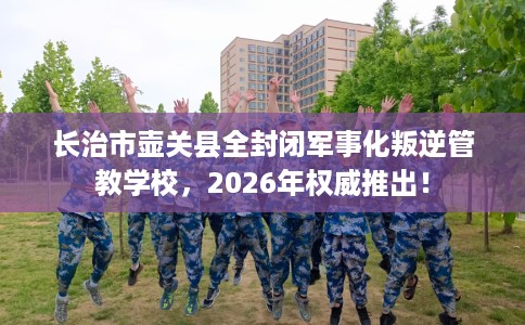 长治市壶关县全封闭军事化叛逆管教学校,2026年权威推出! 长治市壶关县全封闭军事化叛逆管教学校,2026年权威推出!
