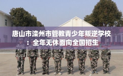 唐山市滦州市管教青少年叛逆学校：全年无休面向全国招生