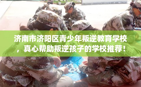 济南市济阳区青少年叛逆教育学校，真心帮助叛逆孩子的学校推荐！