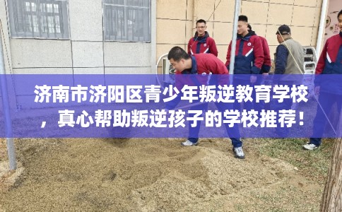 济南市济阳区青少年叛逆教育学校，真心帮助叛逆孩子的学校推荐！