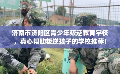 济南市济阳区青少年叛逆教育学校，真心帮助叛逆孩子的学校推荐！