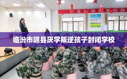 临汾市隰县厌学叛逆孩子封闭学校 临汾市隰县厌学叛逆孩子封闭学校