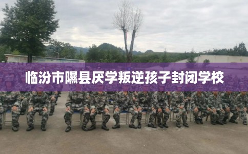 临汾市隰县厌学叛逆孩子封闭学校 临汾市隰县厌学叛逆孩子封闭学校
