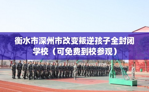衡水市深州市改变叛逆孩子全封闭学校（可免费到校参观）