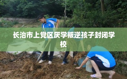 长治市上党区厌学叛逆孩子封闭学校 长治市上党区厌学叛逆孩子封闭学校